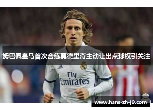 姆巴佩皇马首次合练莫德里奇主动让出点球权引关注