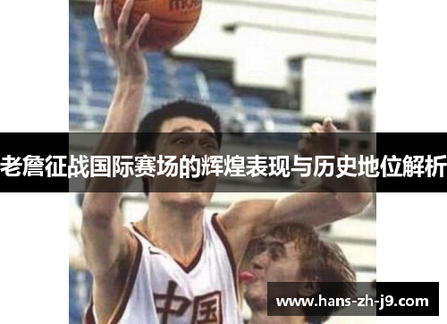 老詹征战国际赛场的辉煌表现与历史地位解析 老詹征战国际赛场的辉煌表现与历史地位解析