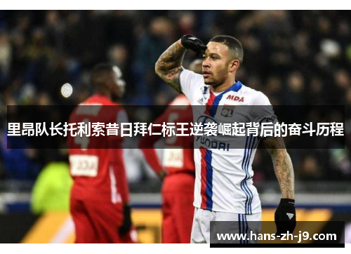 里昂队长托利索昔日拜仁标王逆袭崛起背后的奋斗历程 里昂队长托利索昔日拜仁标王逆袭崛起背后的奋斗历程